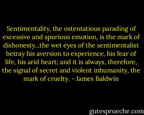 Sentimentality, the ostentatious parading of excessive and spurious emotion, is the mark of dishonesty...the wet eyes of the sentimentalist betray his aversion to experience, his fear of life, his arid heart; and it is always, therefore, the signal of secret and violent inhumanity, the mark of cruelty. - James Baldwin