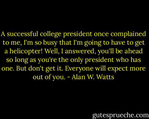 A successful college president once complained to me, I'm so busy that I'm going to have to get a helicopter! Well, I answered, you'll be ahead so long as you're the only president who has one. But don't get it. Everyone will expect more out of you. - Alan W. Watts