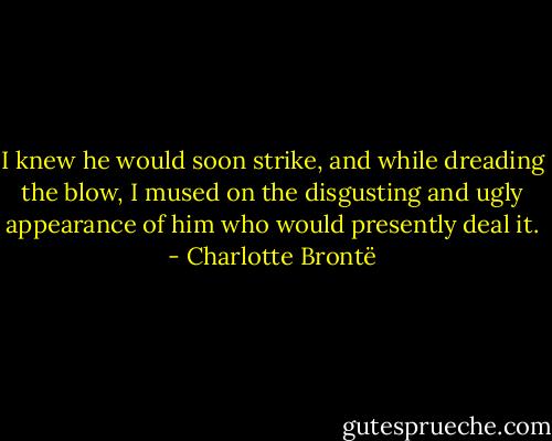 I knew he would soon strike, and while dreading the blow, I mused on the disgusting and ugly appearance of him who would presently deal it. - Charlotte Brontë