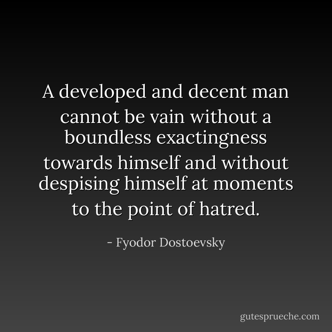 A developed and decent man cannot be vain without a boundless exactingness towards himself and without despising himself at moments to the point of hatred. - Fyodor Dostoevsky