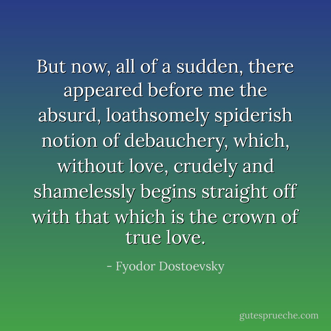 But now, all of a sudden, there appeared before me the absurd, loathsomely spiderish notion of debauchery, which, without love, crudely and shamelessly begins straight off with that which is the crown of true love. - Fyodor Dostoevsky