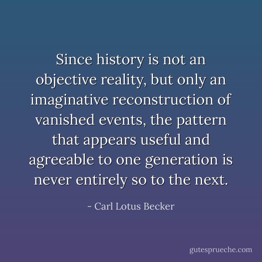 Since history is not an objective reality, but only an imaginative reconstruction of vanished events, the pattern that appears useful and agreeable to one generation is never entirely so to the next. - Carl Lotus Becker