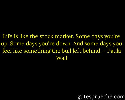 Life is like the stock market. Some days you're up. Some days you're down. And some days you feel like something the bull left behind. - Paula Wall