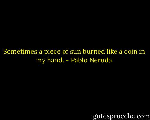 Sometimes a piece of sun<br />burned like a coin in my hand. - Pablo Neruda