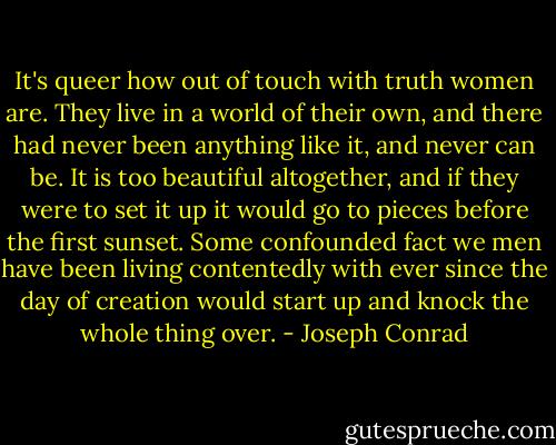 It's queer how out of touch with truth women are. They live in a world of their own, and there had never been anything like it, and never can be. It is too beautiful altogether, and if they were to set it up it would go to pieces before the first sunset. Some confounded fact we men have been living contentedly with ever since the day of creation would start up and knock the whole thing over. - Joseph Conrad