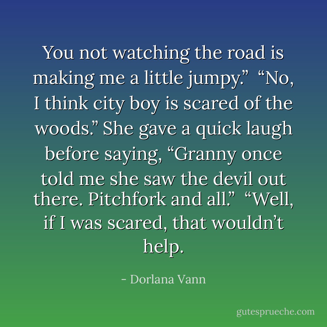 You not watching the road is making me a little jumpy.” <br />“No, I think city boy is scared of the woods.” She gave a quick laugh before saying, “Granny once told me she saw the devil out there. Pitchfork and all.” <br />“Well, if I was scared, that wouldn’t help. - Dorlana Vann