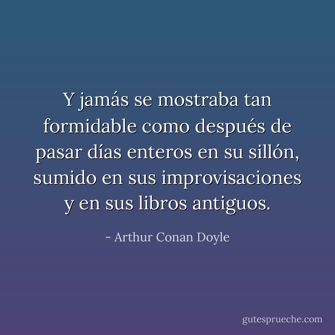 Y jamás se mostraba tan formidable como después de pasar días enteros en su sillón, sumido en sus improvisaciones y en sus libros antiguos. - Arthur Conan Doyle