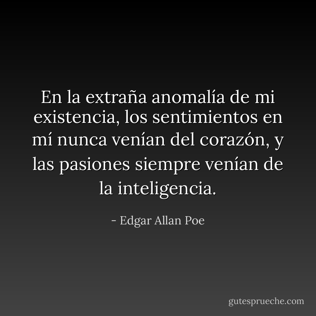 En la extraña anomalía de mi existencia, los sentimientos en mí nunca venían del corazón, y las pasiones siempre venían de la inteligencia. - Edgar Allan Poe