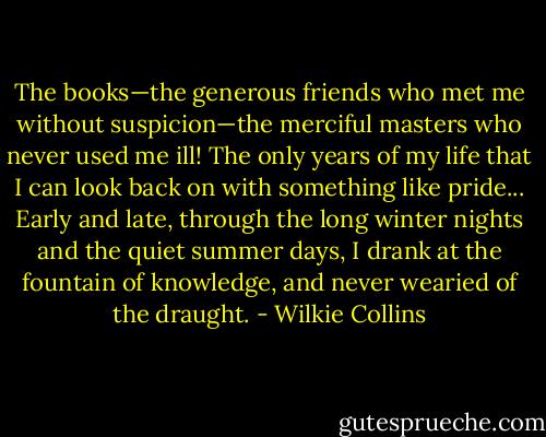 The books—the generous friends who met me without suspicion—the merciful masters who never used me ill! The only years of my life that I can look back on with something like pride... Early and late, through the long winter nights and the quiet summer days, I drank at the fountain of knowledge, and never wearied of the draught. - Wilkie Collins