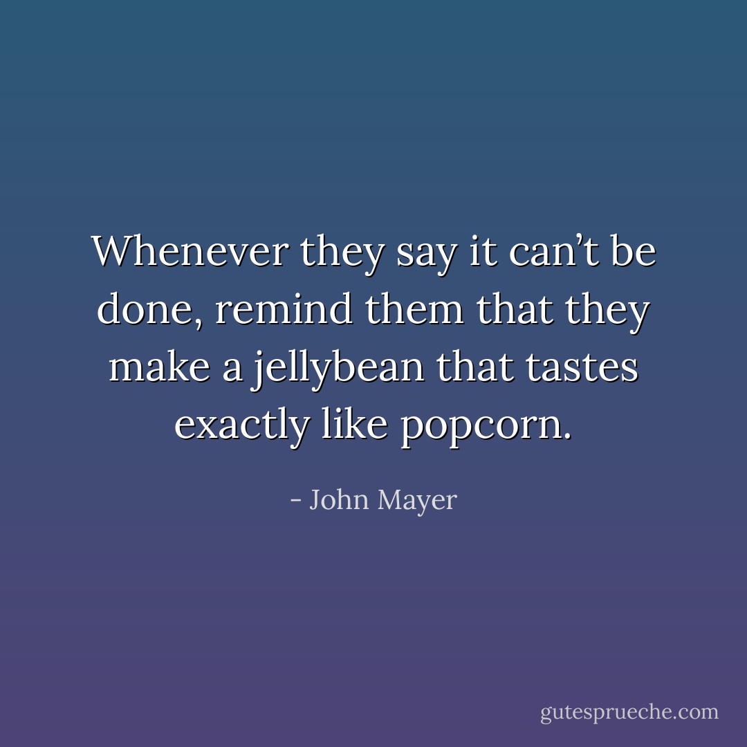 Whenever they say it can’t be done, remind them that they make a jellybean that tastes exactly like popcorn. - John Mayer