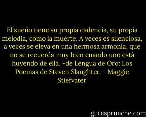 El sueño tiene su propia cadencia, su propia melodía, como la muerte. A veces es silenciosa, a veces se eleva en una hermosa armonía, que no se recuerda muy bien cuando uno está huyendo de ella.<br />-de Lengua de Oro: Los Poemas de Steven Slaughter. - Maggie Stiefvater