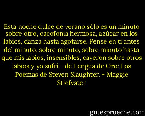Esta noche dulce de verano sólo es un minuto sobre otro, cacofonía hermosa, azúcar en los labios, danza hasta agotarse. Pensé en ti antes del minuto, sobre minuto, sobre minuto hasta que mis labios, insensibles, cayeron sobre otros labios y yo sufrí.<br />-de Lengua de Oro: Los Poemas de Steven Slaughter. - Maggie Stiefvater