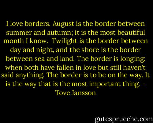 I love borders. August is the border between summer and autumn; it is the most beautiful month I know.<br /><br />Twilight is the border between day and night, and the shore is the border between sea and land. The border is longing: when both have fallen in love but still haven't said anything. The border is to be on the way. It is the way that is the most important thing. - Tove Jansson