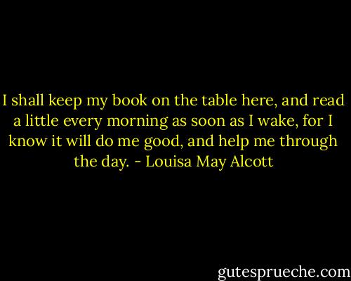 I shall keep my book on the table here, and read a little every morning as soon as I wake, for I know it will do me good, and help me through the day. - Louisa May Alcott