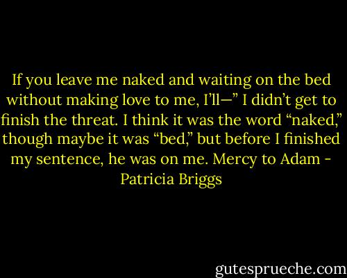 If you leave me naked and waiting on the bed without making love to me, I’ll—” I didn’t get to finish the threat. I think it was the word “naked,” though maybe it was “bed,” but before I finished my sentence, he was on me. Mercy to Adam - Patricia Briggs