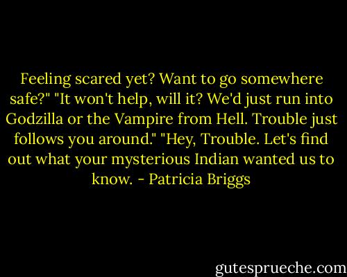Feeling scared yet? Want to go somewhere safe?" "It won't help, will it? We'd just run into Godzilla or the Vampire from Hell. Trouble just follows you around." "Hey, Trouble. Let's find out what your mysterious Indian wanted us to know. - Patricia Briggs