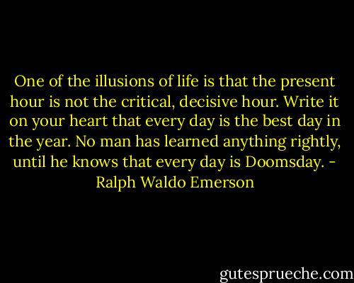 One of the illusions of life is that the present hour is not the critical, decisive hour. Write it on your heart that every day is the best day in the year. No man has learned anything rightly, until he knows that every day is Doomsday. - Ralph Waldo Emerson