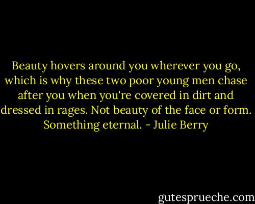 Beauty hovers around you wherever you go, which is why these two poor young men chase after you when you're covered in dirt and dressed in rages. Not beauty of the face or form. Something eternal. - Julie Berry