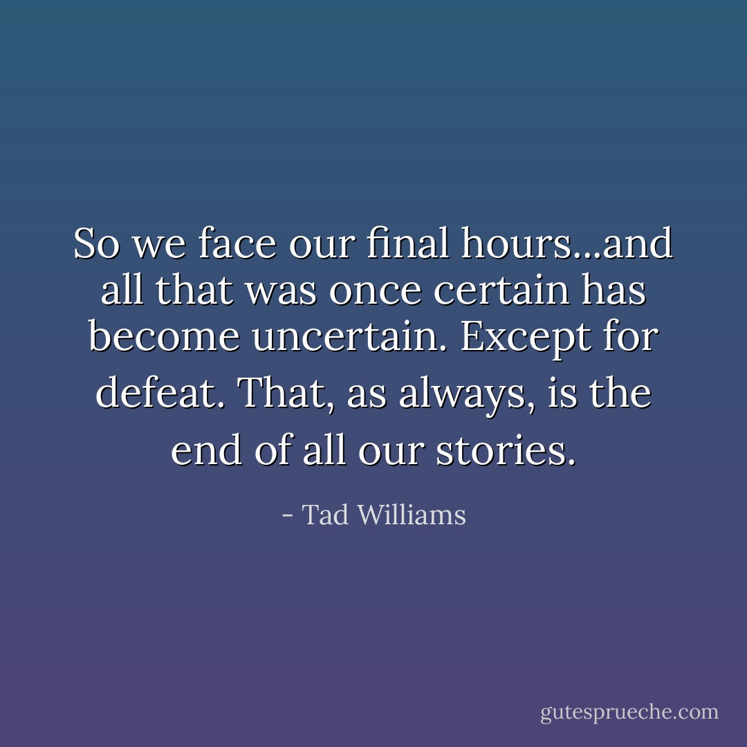 So we face our final hours...and all that was once certain has become uncertain. Except for defeat. That, as always, is the end of all our stories. - Tad Williams