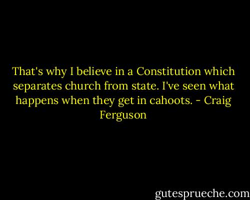 That's why I believe in a Constitution which separates church from state. I've seen what happens when they get in cahoots. - Craig Ferguson