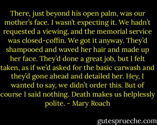 There, just beyond his open palm, was our mother’s face. I wasn’t expecting it. We hadn’t requested a viewing, and the memorial service was closed-coffin. We got it anyway. They’d shampooed and waved her hair and made up her face. They’d done a great job, but I felt taken, as if we’d asked for the basic carwash and they’d gone ahead and detailed her. Hey, I wanted to say, we didn’t order this. But of course I said nothing. Death makes us helplessly polite. - Mary Roach