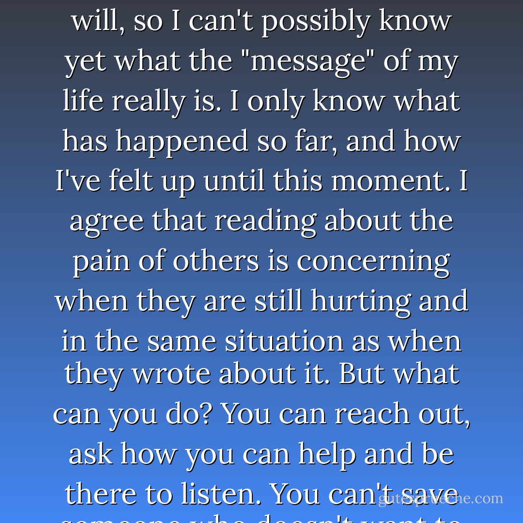 I'm not crying out for help, but I am sharing my experience in the hopes that readers will get something out of it. I'm not the one who gets to decide what that is, if anything. I'm just starting the "journey" if you will, so I can't possibly know yet what the "message" of my life really is. I only know what has happened so far, and how I've felt up until this moment. I agree that reading about the pain of others is concerning when they are still hurting and in the same situation as when they wrote about it. But what can you do? You can reach out, ask how you can help and be there to listen. You can't save someone who doesn't want to be saved. You can't love someone who doesn't love themselves enough to take care of themselves and stay out of bad situations. Believe me, I know this. - Ashly Lorenzana