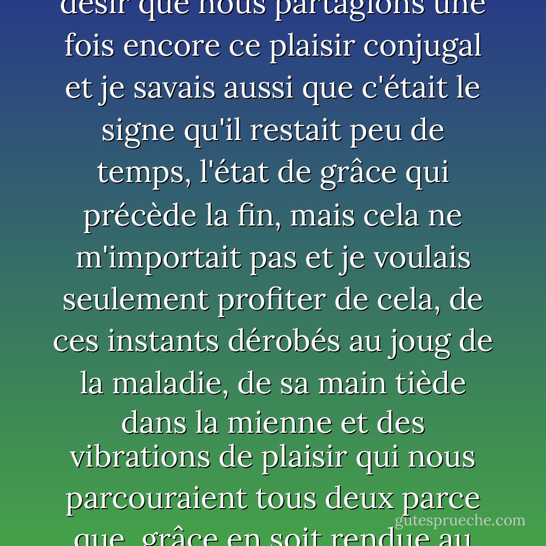 Je savais qu'un afflux inespéré d'énergie l'avait levé de son lit, lui avait donné la force de s'habiller, la soif de sortir, le désir que nous partagions une fois encore ce plaisir conjugal et je savais aussi que c'était le signe qu'il restait peu de temps, l'état de grâce qui précède la fin, mais cela ne m'importait pas et je voulais seulement profiter de cela, de ces instants dérobés au joug de la maladie, de sa main tiède dans la mienne et des vibrations de plaisir qui nous parcouraient tous deux parce que, grâce en soit rendue au ciel, c'était un film dont nous pouvions partager ensemble la saveur. - Muriel Barbery