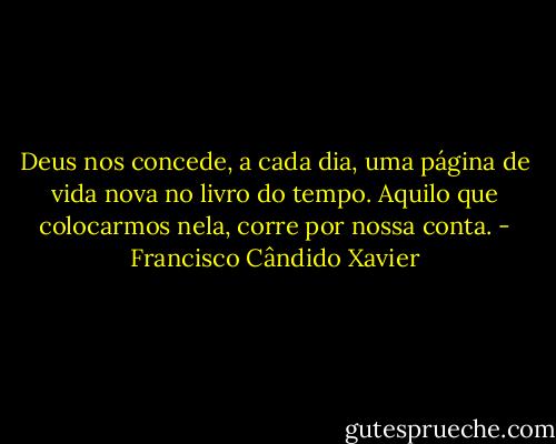 Deus nos concede, a cada dia, uma página de vida nova no livro do tempo. Aquilo que colocarmos nela, corre por nossa conta. - Francisco Cândido Xavier