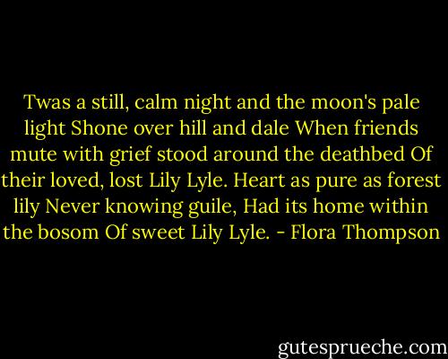 Twas a still, calm night and the moon's pale light<br />Shone over hill and dale<br />When friends mute with grief stood around the deathbed<br />Of their loved, lost Lily Lyle.<br />Heart as pure as forest lily<br />Never knowing guile,<br />Had its home within the bosom<br />Of sweet Lily Lyle. - Flora Thompson