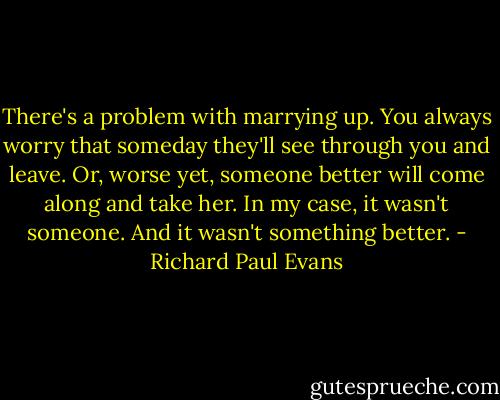 There's a problem with marrying up. You always worry that someday they'll see through you and leave. Or, worse yet, someone better will come along and take her. In my case, it wasn't someone. And it wasn't something better. - Richard Paul Evans