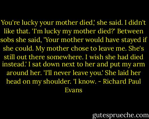 You're lucky your mother died,' she said.<br />I didn't like that. 'I'm lucky my mother died?'<br />Between sobs she said, 'Your mother would have stayed if she could. My mother chose to leave me. She's still out there somewhere. I wish she had died instead.'<br />I sat down next to her and put my arm around her. 'I'll never leave you.'<br />She laid her head on my shoulder. 'I know. - Richard Paul Evans