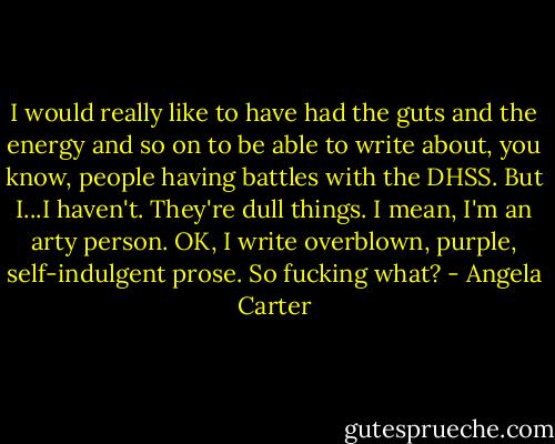 I would really like to have had the guts and the energy and so on to be able to write about, you know, people having battles with the DHSS. But I...I haven't. They're dull things. I mean, I'm an arty person. OK, I write overblown, purple, self-indulgent prose. So fucking what? - Angela Carter