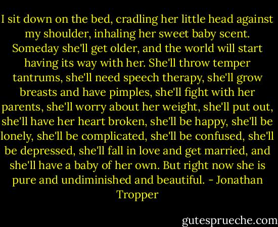 I sit down on the bed, cradling her little head against my shoulder, inhaling her sweet baby scent. Someday she'll get older, and the world will start having its way with her. She'll throw temper tantrums, she'll need speech therapy, she'll grow breasts and have pimples, she'll fight with her parents, she'll worry about her weight, she'll put out, she'll have her heart broken, she'll be happy, she'll be lonely, she'll be complicated, she'll be confused, she'll be depressed, she'll fall in love and get married, and she'll have a baby of her own. But right now she is pure and undiminished and beautiful. - Jonathan Tropper