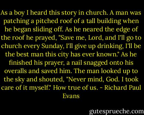 As a boy I heard this story in church.<br />A man was patching a pitched roof of a tall building when he began sliding off. As he neared the edge of the roof he prayed, "Save me, Lord, and I'll go to church every Sunday, I'll give up drinking, I'll be the best man this city has ever known."<br />As he finished his prayer, a nail snagged onto his overalls and saved him. The man looked up to the sky and shouted, "Never mind, God. I took care of it myself."<br />How true of us. - Richard Paul Evans