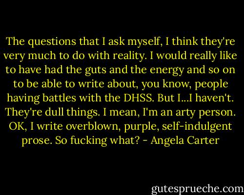 The questions that I ask myself, I think they're very much to do with reality. I would really like to have had the guts and the energy and so on to be able to write about, you know, people having battles with the DHSS. But I...I haven't. They're dull things. I mean, I'm an arty person. OK, I write overblown, purple, self-indulgent prose. So fucking what? - Angela Carter