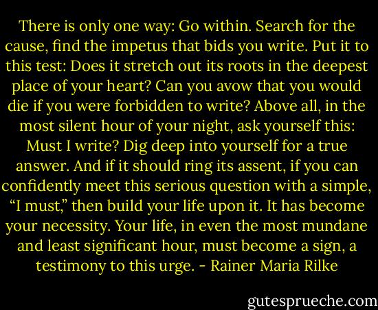 There is only one way: Go within. Search for the cause, find the impetus that bids you write. Put it to this test: Does it stretch out its roots in the deepest place of your heart? Can you avow that you would die if you were forbidden to write? Above all, in the most silent hour of your night, ask yourself this: Must I write? Dig deep into yourself for a true answer. And if it should ring its assent, if you can confidently meet this serious question with a simple, “I must,” then build your life upon it. It has become your necessity. Your life, in even the most mundane and least significant hour, must become a sign, a testimony to this urge. - Rainer Maria Rilke