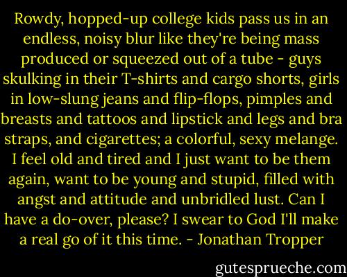 Rowdy, hopped-up college kids pass us in an endless, noisy blur like they're being mass produced or squeezed out of a tube - guys skulking in their T-shirts and cargo shorts, girls in low-slung jeans and flip-flops, pimples and breasts and tattoos and lipstick and legs and bra straps, and cigarettes; a colorful, sexy melange. I feel old and tired and I just want to be them again, want to be young and stupid, filled with angst and attitude and unbridled lust. Can I have a do-over, please? I swear to God I'll make a real go of it this time. - Jonathan Tropper