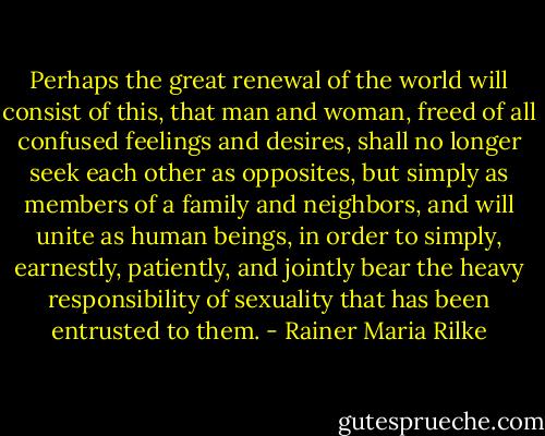 Perhaps the great renewal of the world will consist of this, that man and woman, freed of all confused feelings and desires, shall no longer seek each other as opposites, but simply as members of a family and neighbors, and will unite as human beings, in order to simply, earnestly, patiently, and jointly bear the heavy responsibility of sexuality that has been entrusted to them. - Rainer Maria Rilke