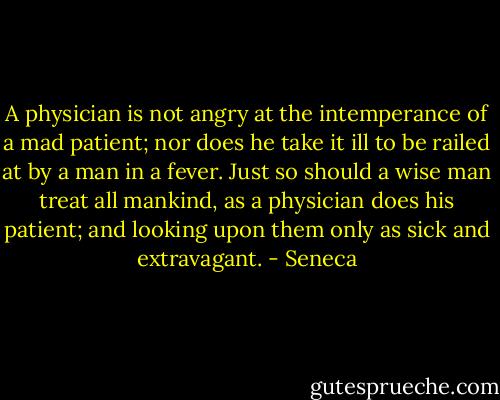 A physician is not angry at the intemperance of a mad patient; nor does he take it ill to be railed at by a man in a fever. Just so should a wise man treat all mankind, as a physician does his patient; and looking upon them only as sick and extravagant. - Seneca