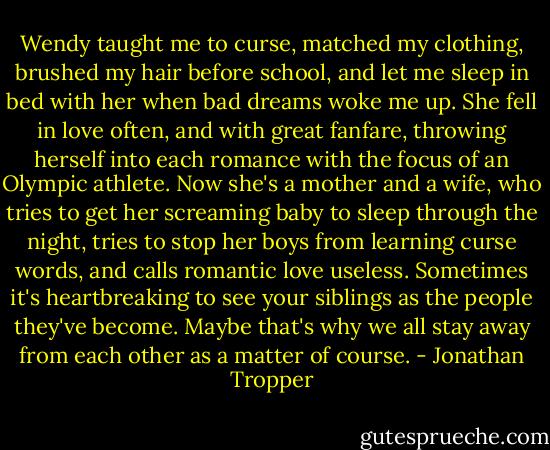 Wendy taught me to curse, matched my clothing, brushed my hair before school, and let me sleep in bed with her when bad dreams woke me up. She fell in love often, and with great fanfare, throwing herself into each romance with the focus of an Olympic athlete. Now she's a mother and a wife, who tries to get her screaming baby to sleep through the night, tries to stop her boys from learning curse words, and calls romantic love useless. Sometimes it's heartbreaking to see your siblings as the people they've become. Maybe that's why we all stay away from each other as a matter of course. - Jonathan Tropper