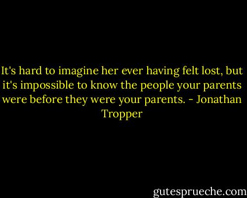 It's hard to imagine her ever having felt lost, but it's impossible to know the people your parents were before they were your parents. - Jonathan Tropper