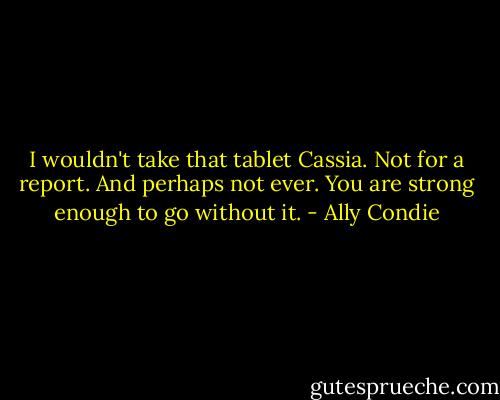 I wouldn't take that tablet Cassia. Not for a report. And perhaps not ever. You are strong enough to go without it. - Ally Condie