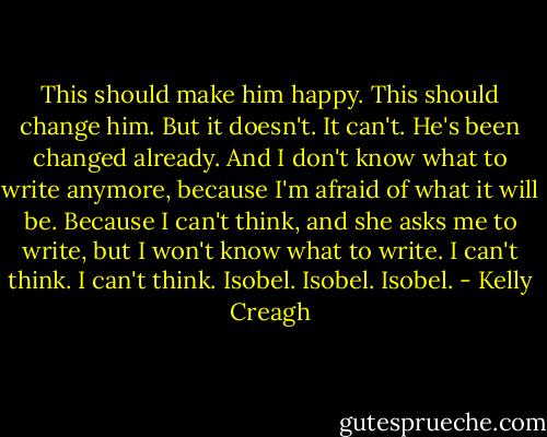 This should make him happy. This should change him. But it doesn't. It can't. He's been changed already. And I don't know what to write anymore, because I'm afraid of what it will be. Because I can't think, and she asks me to write, but I won't know what to write. I can't think. I can't think. Isobel. Isobel. Isobel. - Kelly Creagh