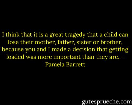 I think that it is a great tragedy that a child can lose their mother, father, sister or brother, because you and I made a decision that getting loaded was more important than they are. - Pamela Barrett