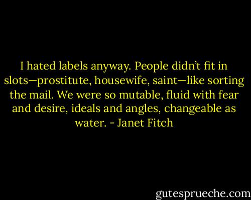 I hated labels anyway. People didn’t fit in slots—prostitute, housewife, saint—like sorting the mail. We were so mutable, fluid with fear and desire, ideals and angles, changeable as water. - Janet Fitch