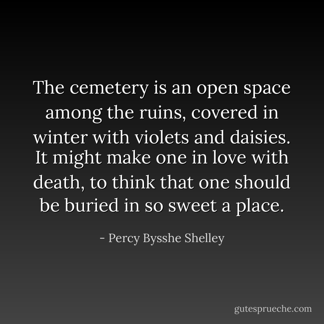 The cemetery is an open space among the ruins, covered in winter with violets and daisies. It might make one in love with death, to think that one should be buried in so sweet a place. - Percy Bysshe Shelley