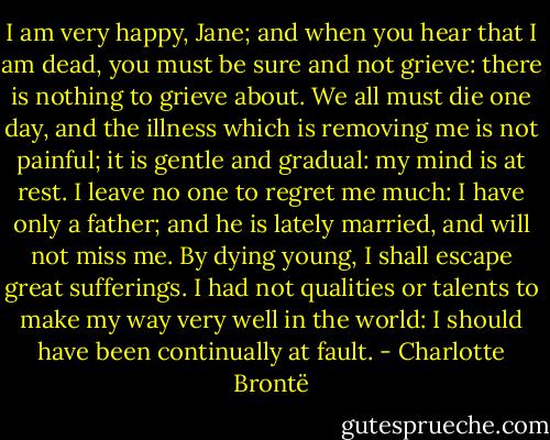 I am very happy, Jane; and when you hear that I am dead, you must be sure and not grieve: there is nothing to grieve about. We all must die one day, and the illness which is removing me is not painful; it is gentle and gradual: my mind is at rest. I leave no one to regret me much: I have only a father; and he is lately married, and will not miss me. By dying young, I shall escape great sufferings. I had not qualities or talents to make my way very well in the world: I should have been continually at fault. - Charlotte Brontë