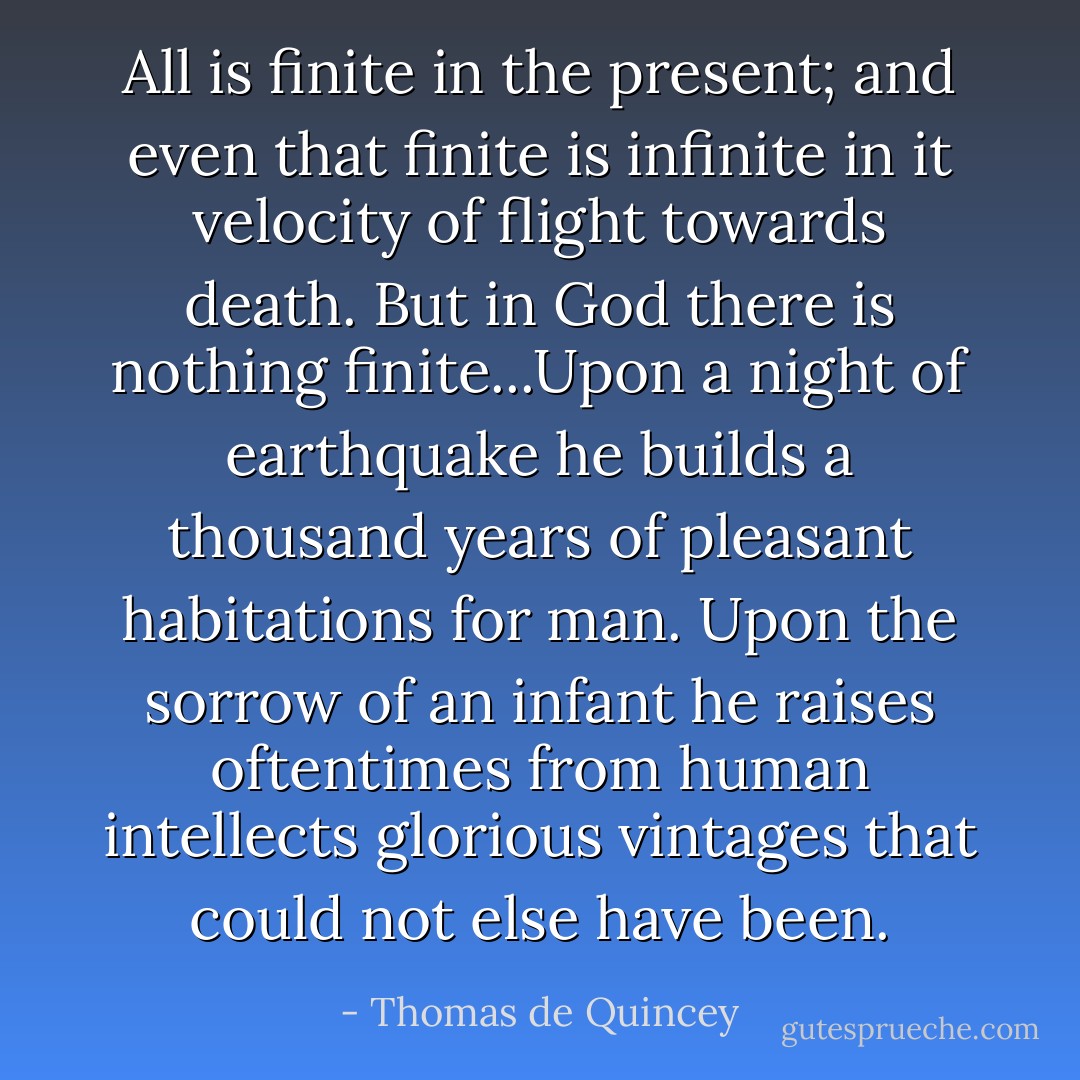 All is finite in the present; and even that finite is infinite in it velocity of flight towards death. But in God there is nothing finite...Upon a night of earthquake he builds a thousand years of pleasant habitations for man. Upon the sorrow of an infant he raises oftentimes from human intellects glorious vintages that could not else have been. - Thomas de Quincey