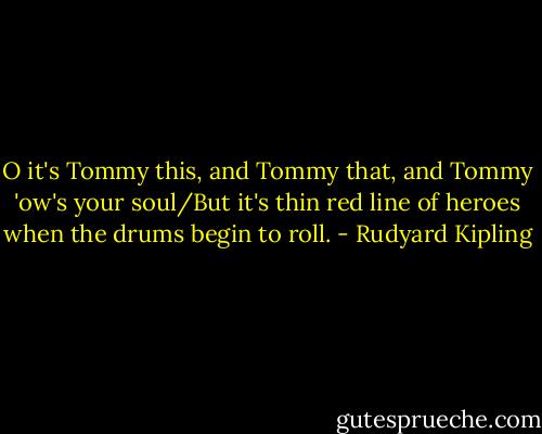O it's Tommy this, and Tommy that, and Tommy 'ow's your soul/But it's thin red line of heroes when the drums begin to roll. - Rudyard Kipling