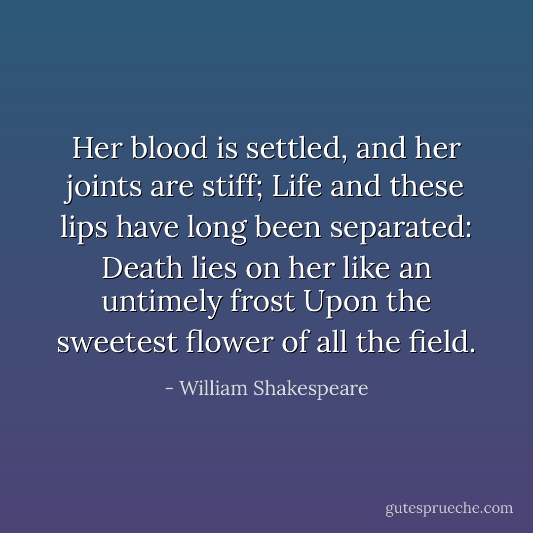 Her blood is settled, and her joints are stiff;<br />Life and these lips have long been separated:<br />Death lies on her like an untimely frost<br />Upon the sweetest flower of all the field. - William Shakespeare